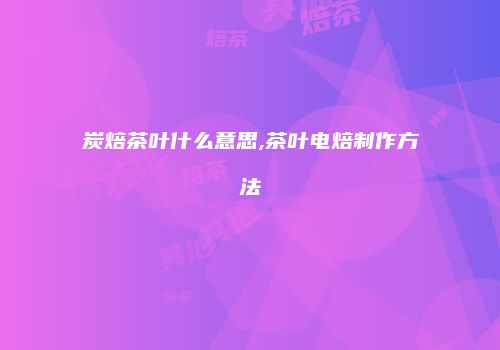 炭焙茶叶什么意思,茶叶电焙制作方法