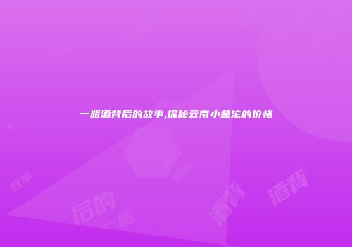 一瓶酒背后的故事,探秘云南小金沱的价格