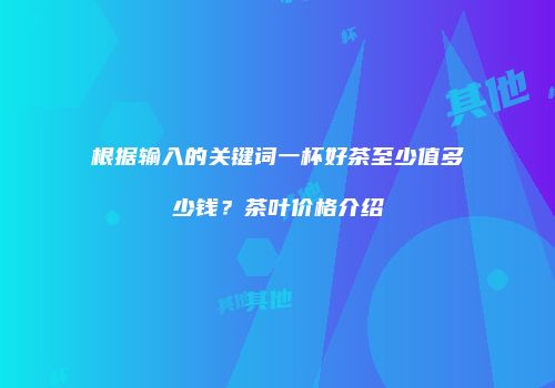 根据输入的关键词一杯好茶至少值多少钱？茶叶价格介绍