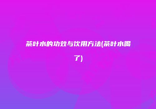 茶叶水的功效与饮用方法(茶叶水喝了)