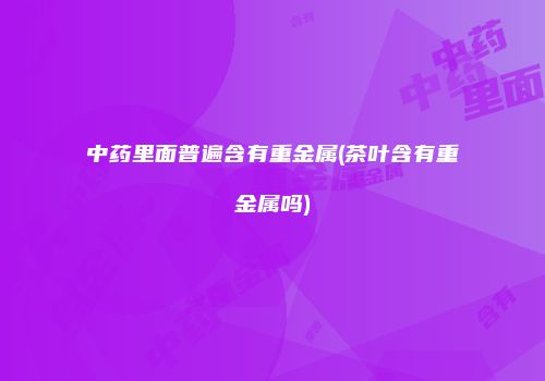 中药里面普遍含有重金属(茶叶含有重金属吗)