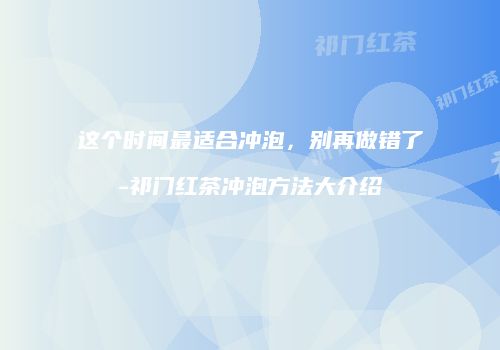 这个时间最适合冲泡，别再做错了-祁门红茶冲泡方法大介绍