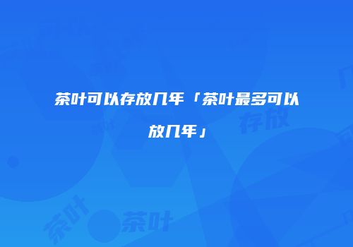 茶叶可以存放几年「茶叶最多可以放几年」