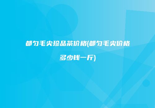 都匀毛尖珍品茶价格(都匀毛尖价格多少钱一斤)