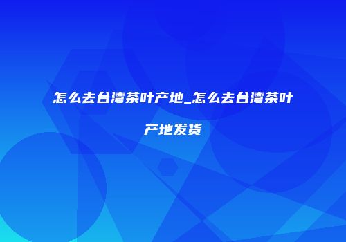 怎么去台湾茶叶产地_怎么去台湾茶叶产地发货