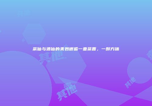 茶仙与酒仙的美妙邂逅一壶茶香，一醉方休