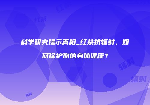 科学研究提示真相_红茶抗辐射，如何保护你的身体健康？