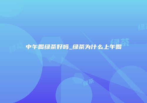 中午喝绿茶好吗_绿茶为什么上午喝