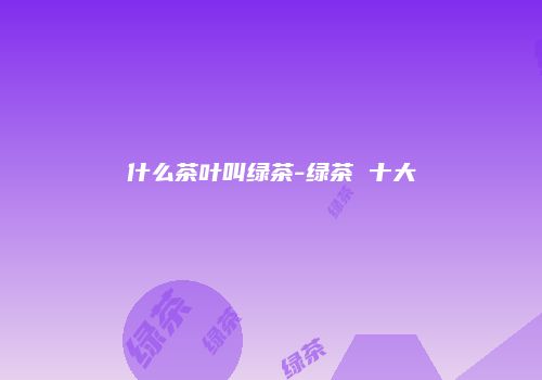 什么茶叶叫绿茶-绿茶 十大