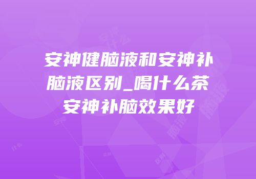 安神健脑液和安神补脑液区别_喝什么茶安神补脑效果好