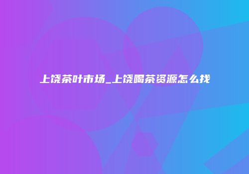 上饶茶叶市场_上饶喝茶资源怎么找