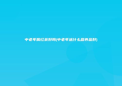 中老年喝红茶好吗(中老年送什么营养品好)