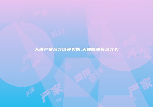 大理严家茶叶值得买吗,大理哪里有茶叶买