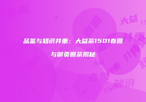 品鉴与知识并重：大益茶1501春园与御贡圆茶揭秘