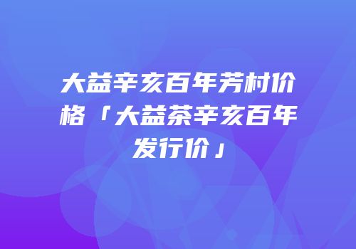 大益辛亥百年芳村价格「大益茶辛亥百年发行价」