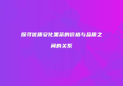 探寻优质安化黑茶的价格与品质之间的关系