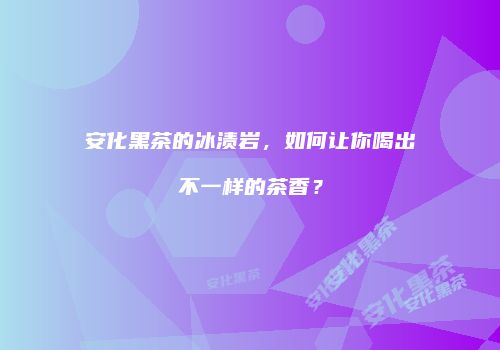 安化黑茶的冰渍岩，如何让你喝出不一样的茶香？
