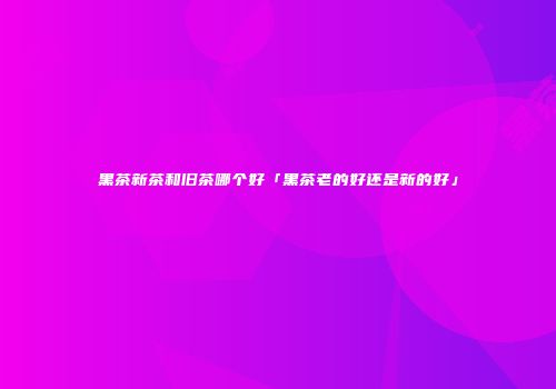 黑茶新茶和旧茶哪个好「黑茶老的好还是新的好」