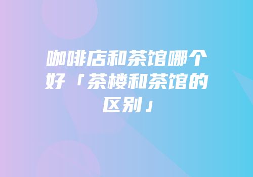 咖啡店和茶馆哪个好「茶楼和茶馆的区别」