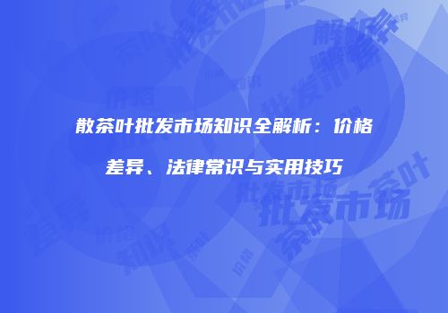 散茶叶批发市场知识全解析：价格差异、法律常识与实用技巧