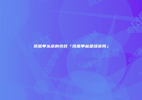 凤凰单丛茶的功效「凤凰单枞是绿茶吗」