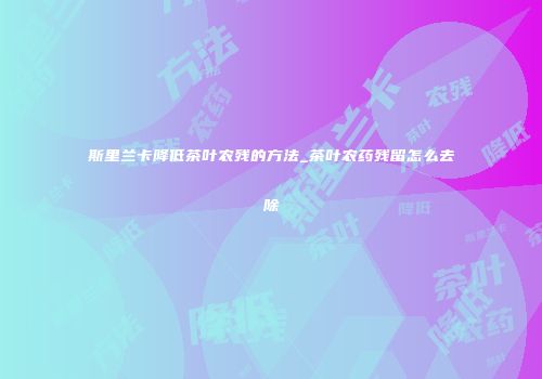 斯里兰卡降低茶叶农残的方法_茶叶农药残留怎么去除