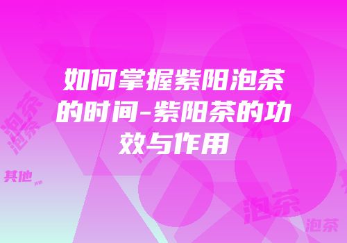 如何掌握紫阳泡茶的时间-紫阳茶的功效与作用