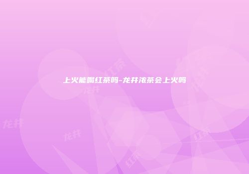 上火能喝红茶吗-龙井浓茶会上火吗