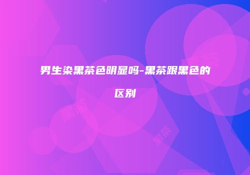 男生染黑茶色明显吗-黑茶跟黑色的区别