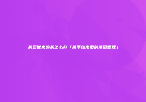 茶园世家的茶怎么样「茶季结束后的茶园管理」