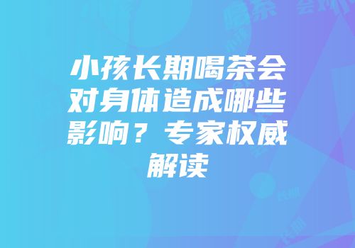 小孩长期喝茶会对身体造成哪些影响？专家权威解读