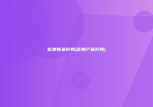 欧洲有茶叶吗(欧洲产茶叶吗)