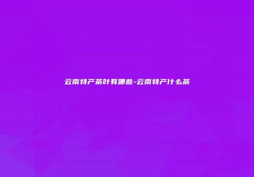 云南特产茶叶有哪些-云南特产什么茶