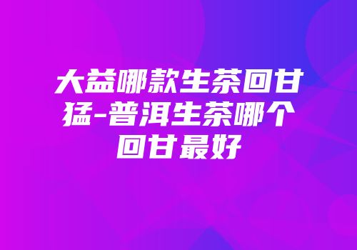 大益哪款生茶回甘猛-普洱生茶哪个回甘最好