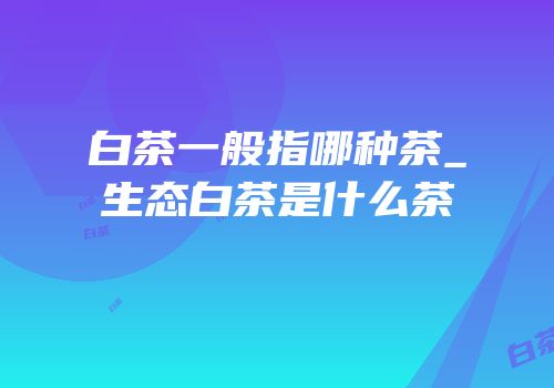 白茶一般指哪种茶_生态白茶是什么茶