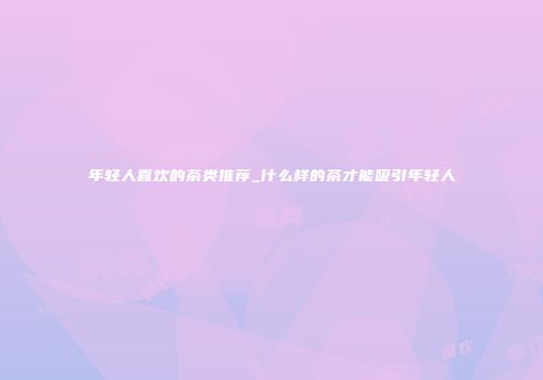 年轻人喜欢的茶类推荐_什么样的茶才能吸引年轻人
