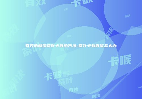 有效的解决茶叶卡喉的方法-茶叶卡到喉咙怎么办