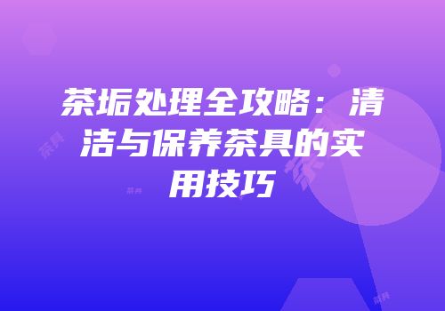 茶垢处理全攻略：清洁与保养茶具的实用技巧