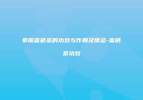 紫阳富硒茶的功效与作用及禁忌-富硒茶功效