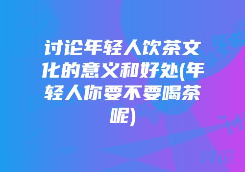 讨论年轻人饮茶文化的意义和好处(年轻人你要不要喝茶呢)