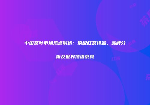 中国茶叶市场热点解析：顶级红茶排名、品牌分析及世界顶级茶具