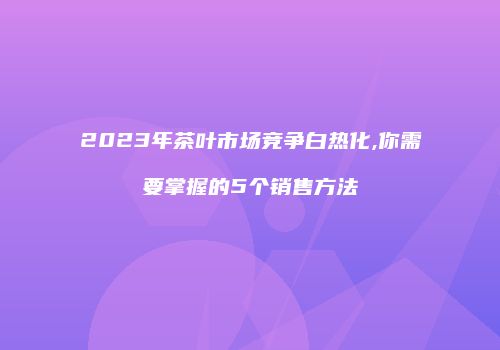 2023年茶叶市场竞争白热化,你需要掌握的5个销售方法