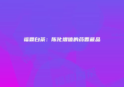 福鼎白茶：陈化增值的药香藏品