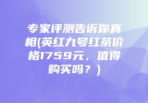 专家评测告诉你真相(英红九号红茶价格1759元，值得购买吗？)