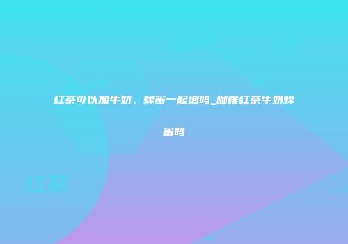 红茶可以加牛奶、蜂蜜一起泡吗_咖啡红茶牛奶蜂蜜吗