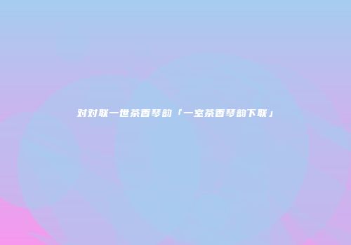 对对联一世茶香琴韵「一室茶香琴韵下联」