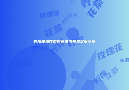 柠檬玫瑰花茶的美味与养生双重享受