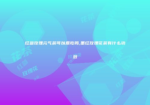 红参玫瑰元气茶可以煮吃吗,墨红玫瑰花茶有什么功效