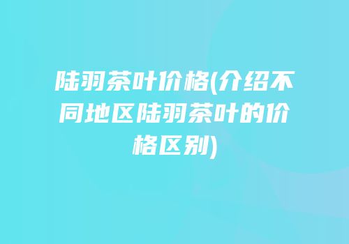 陆羽茶叶价格(介绍不同地区陆羽茶叶的价格区别)