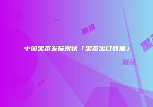 中国黑茶发展现状「黑茶出口数据」